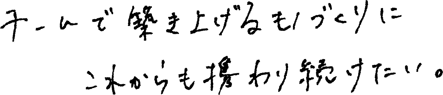 チームで築き上げるものづくりにこれからも携わり続けたい。