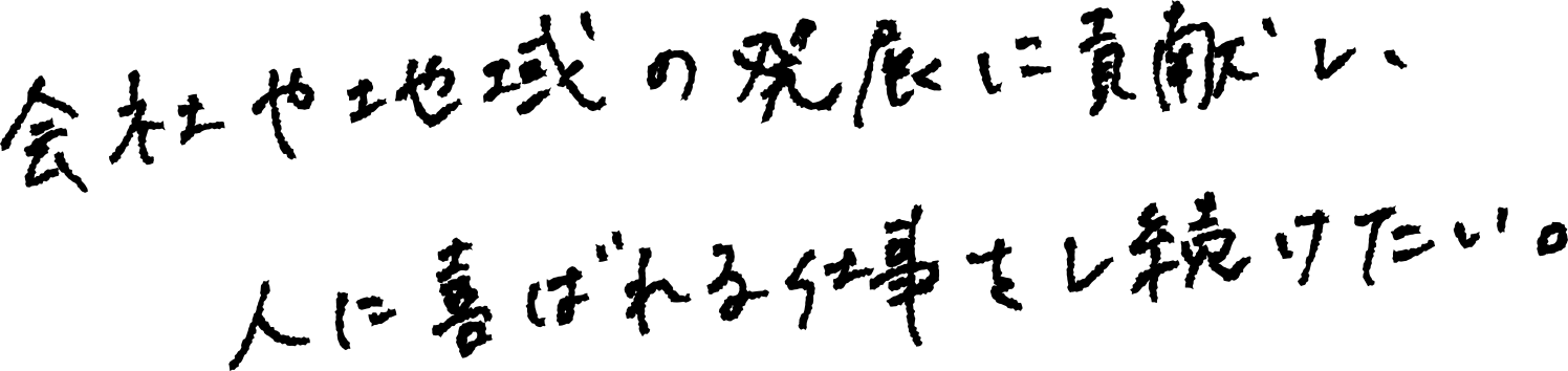 会社や地域の発展に貢献し、人に喜ばれる仕事をし続けたい。