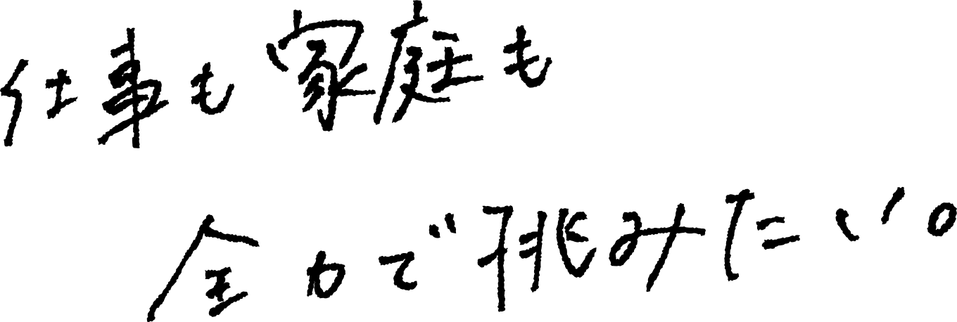 仕事も家庭も全力で挑みたい。