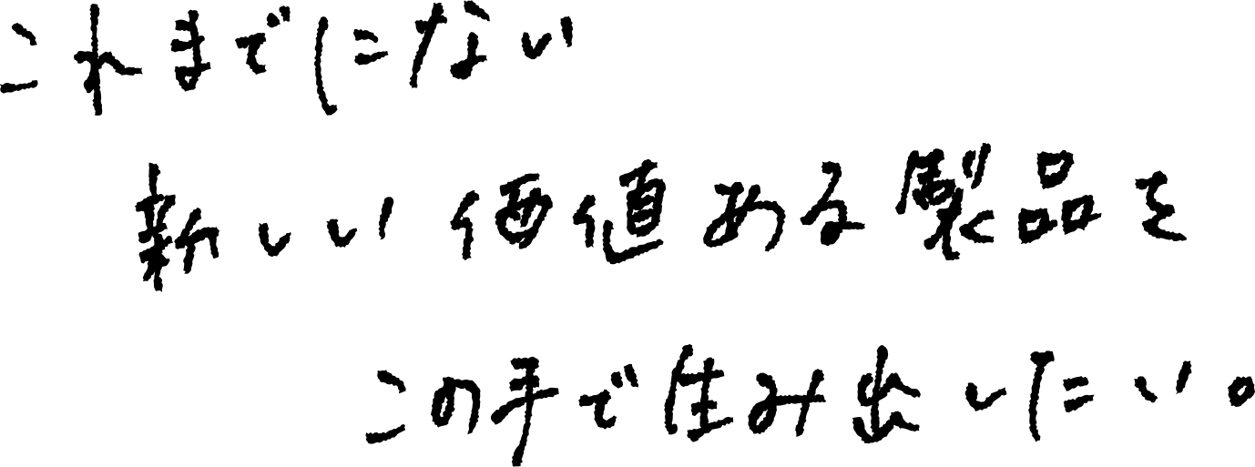 これまでにない新しい価値ある製品をこの手で生み出したい。