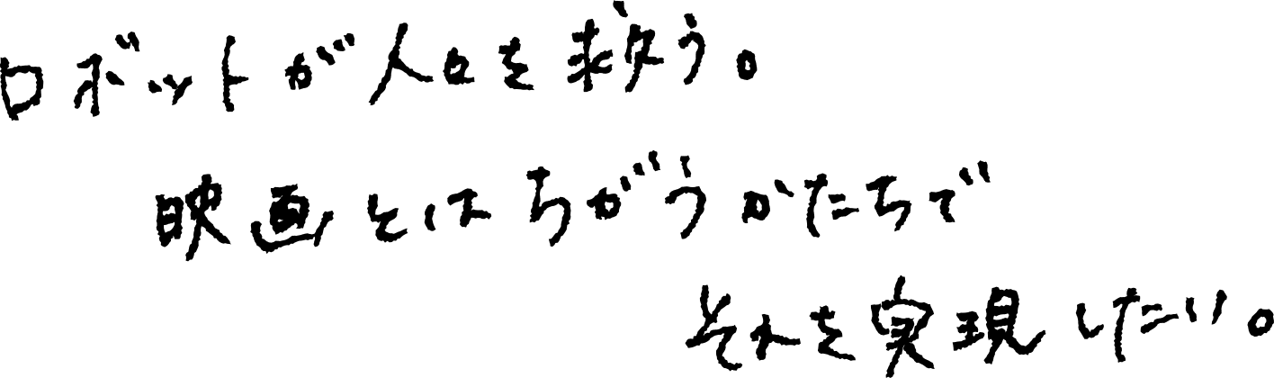 ロボットが人々を救う。映画とは違うかたちでそれを実現したい。