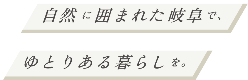 自然に囲まれた岐阜で、ゆとりある暮らしを。